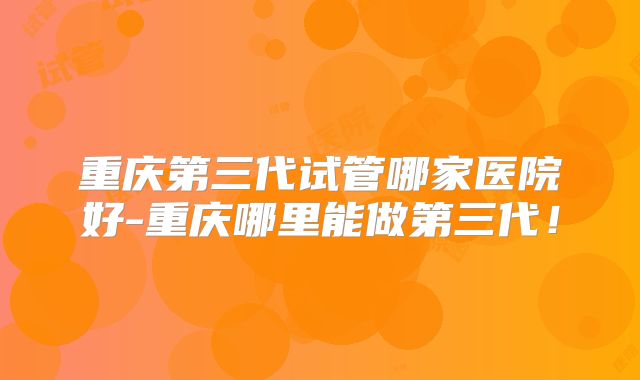 重庆第三代试管哪家医院好-重庆哪里能做第三代！