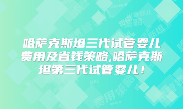 哈萨克斯坦三代试管婴儿费用及省钱策略,哈萨克斯坦第三代试管婴儿！