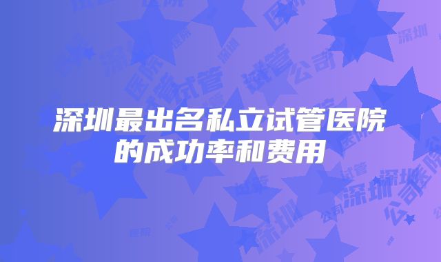 深圳最出名私立试管医院的成功率和费用