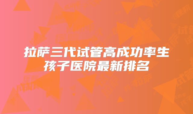 拉萨三代试管高成功率生孩子医院最新排名