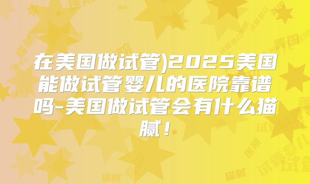 在美国做试管)2025美国能做试管婴儿的医院靠谱吗-美国做试管会有什么猫腻！