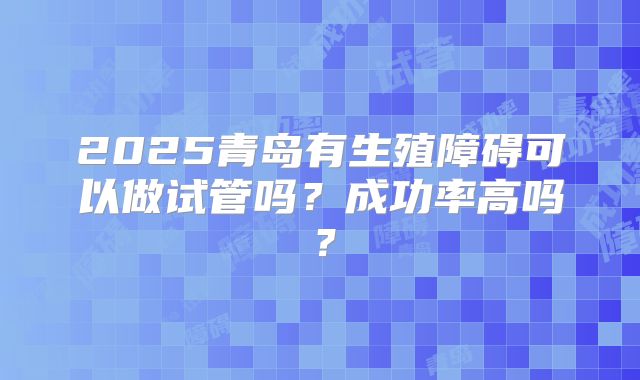 2025青岛有生殖障碍可以做试管吗？成功率高吗？