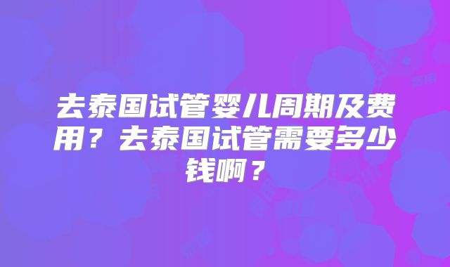 去泰国试管婴儿周期及费用？去泰国试管需要多少钱啊？