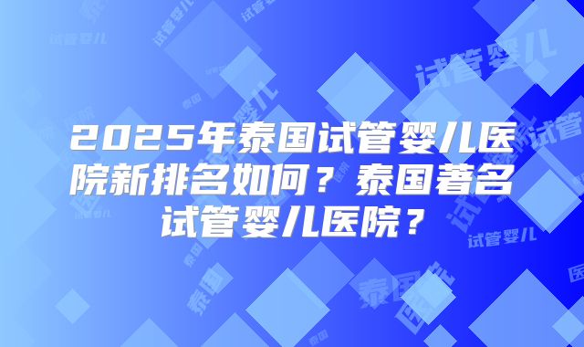 2025年泰国试管婴儿医院新排名如何?泰国著名试管婴儿医院?
