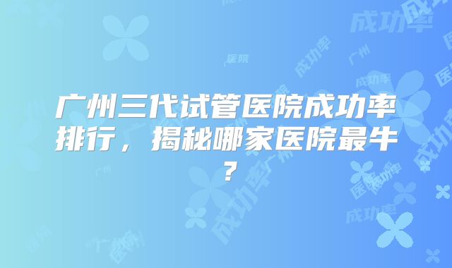 广州三代试管医院成功率排行，揭秘哪家医院最牛？