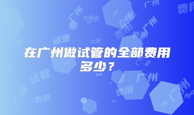 在广州做试管的全部费用多少？