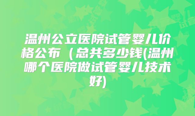 温州公立医院试管婴儿价格公布（总共多少钱(温州哪个医院做试管婴儿技术好)