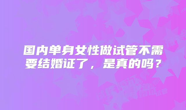 国内单身女性做试管不需要结婚证了，是真的吗？