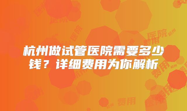 杭州做试管医院需要多少钱？详细费用为你解析