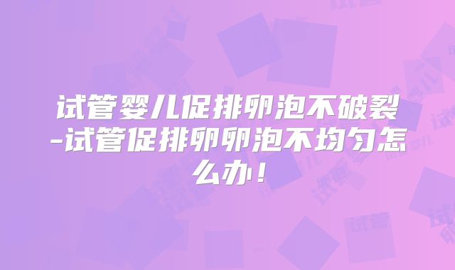 试管婴儿促排卵泡不破裂-试管促排卵卵泡不均匀怎么办!