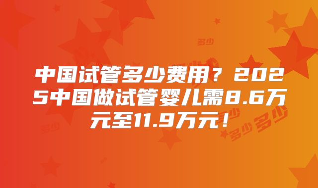 中国试管多少费用?2025中国做试管婴儿需8.6万元至11.9万元!