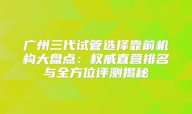 广州三代试管选择靠前机构大盘点：权威直营排名与全方位评测揭秘