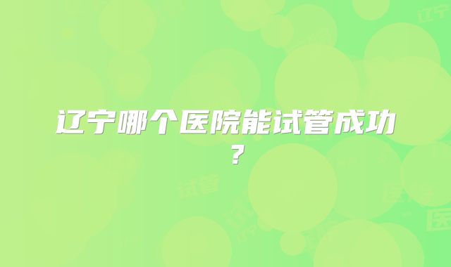 辽宁哪个医院能试管成功 ？