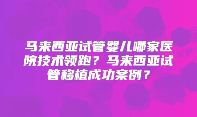 马来西亚试管婴儿哪家医院技术领跑？马来西亚试管移植成功案例？