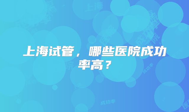 上海试管，哪些医院成功率高？