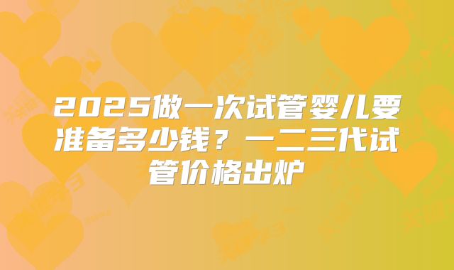 2025做一次试管婴儿要准备多少钱？一二三代试管价格出炉