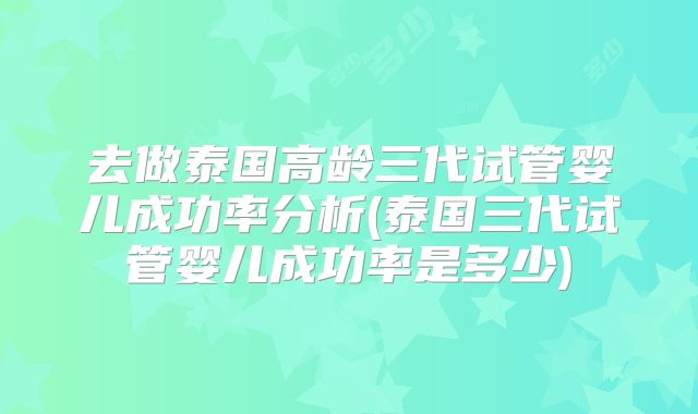 去做泰国高龄三代试管婴儿成功率分析(泰国三代试管婴儿成功率是多少)