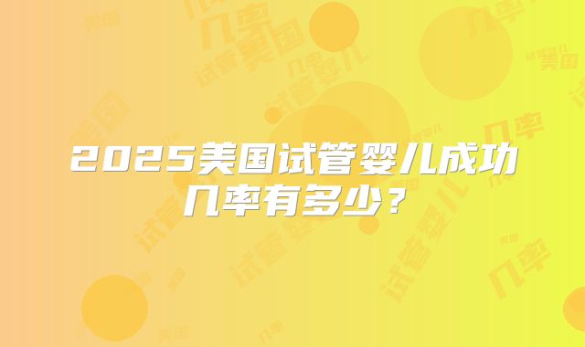2025美国试管婴儿成功几率有多少？