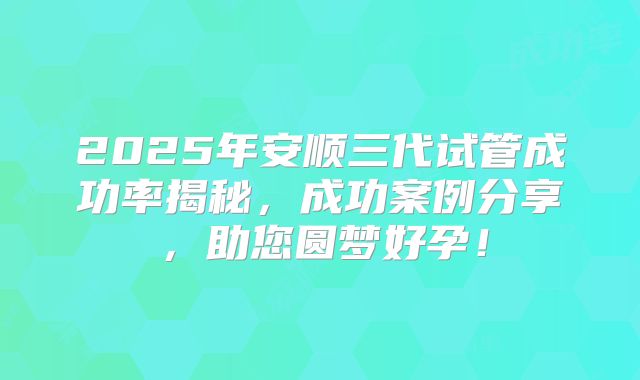 2025年安顺三代试管成功率揭秘,成功案例分享,助您圆梦好孕!