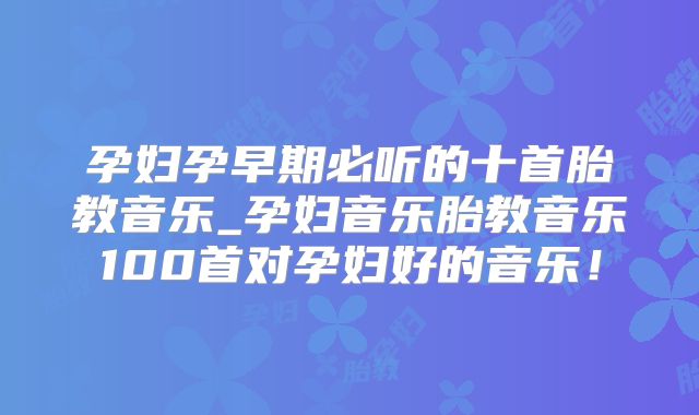 孕妇孕早期必听的十首胎教音乐_孕妇音乐胎教音乐100首对孕妇好的音乐！