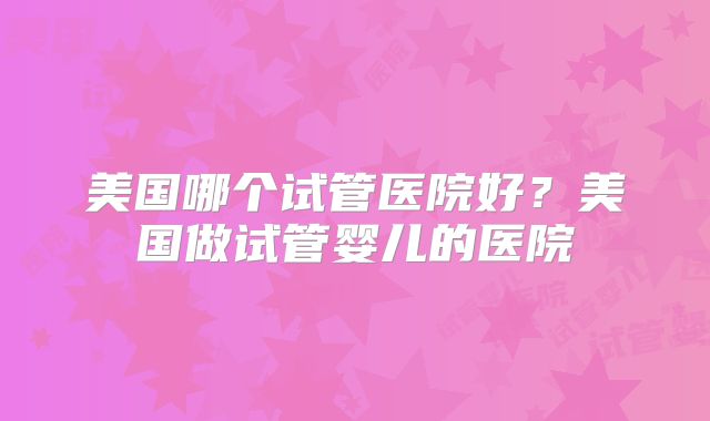美国哪个试管医院好？美国做试管婴儿的医院
