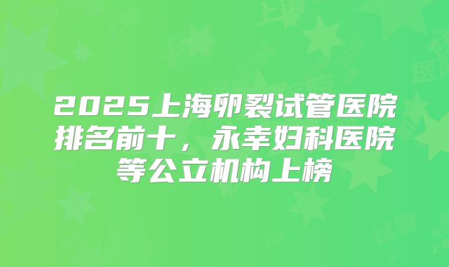 2025上海卵裂试管医院排名前十，永幸妇科医院等公立机构上榜