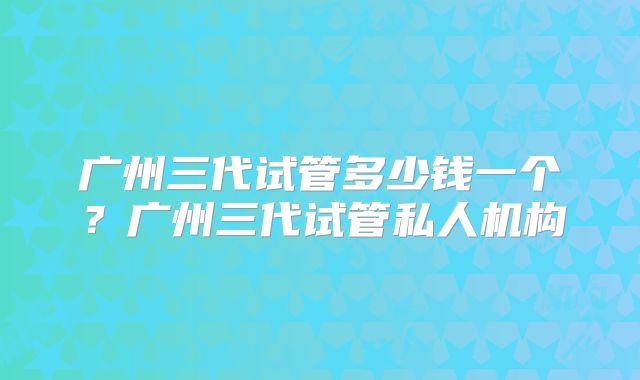 广州三代试管多少钱一个？广州三代试管私人机构