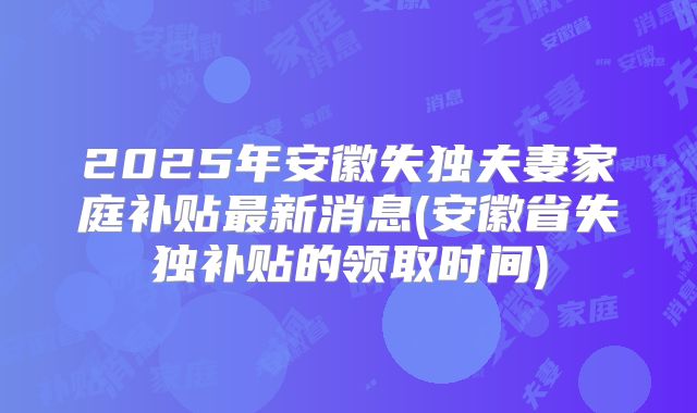 2025年安徽失独夫妻家庭补贴最新消息(安徽省失独补贴的领取时间)