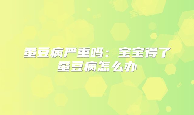 蚕豆病严重吗：宝宝得了蚕豆病怎么办