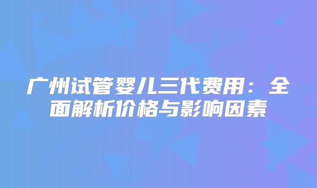 广州试管婴儿三代费用：全面解析价格与影响因素