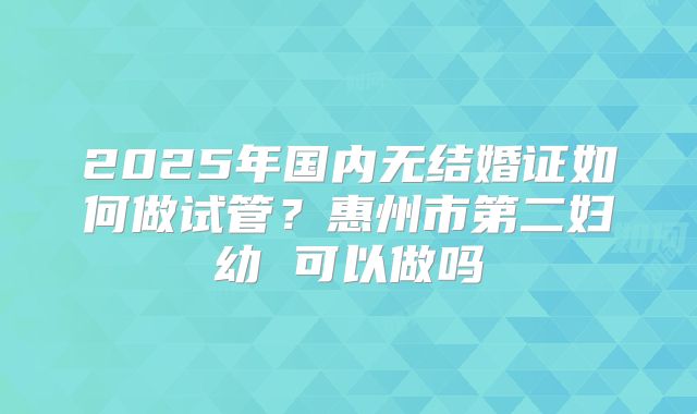 2025年国内无结婚证如何做试管？惠州市第二妇幼 可以做吗