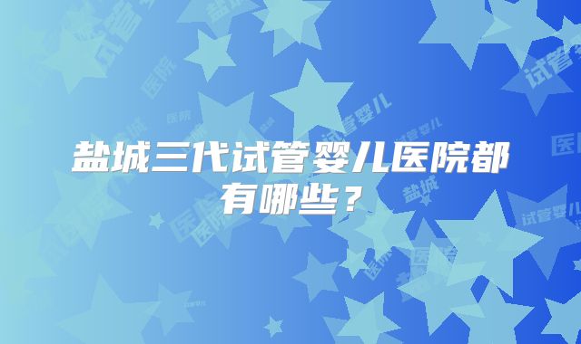 盐城三代试管婴儿医院都有哪些？