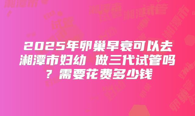 2025年卵巢早衰可以去湘潭市妇幼 做三代试管吗?需要花费多少钱