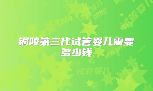 铜陵第三代试管婴儿需要多少钱