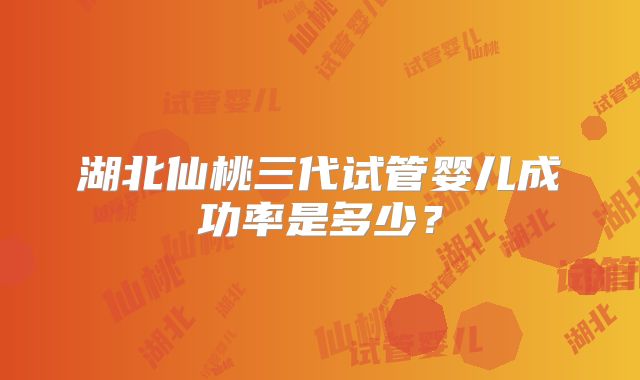 湖北仙桃三代试管婴儿成功率是多少?