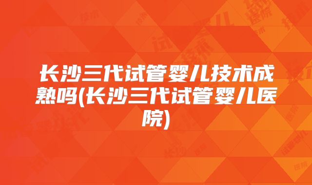 长沙三代试管婴儿技术成熟吗(长沙三代试管婴儿医院)