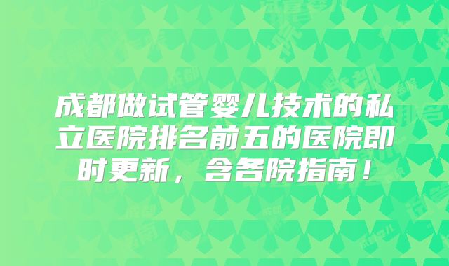 成都做试管婴儿技术的私立医院排名前五的医院即时更新，含各院指南！