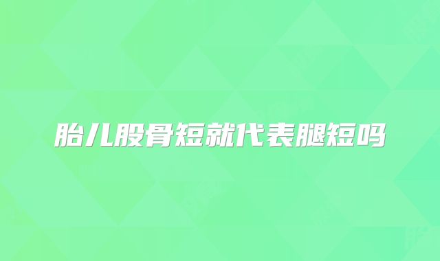 胎儿股骨短就代表腿短吗