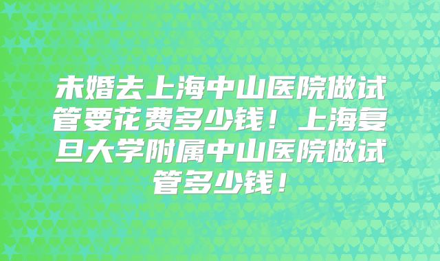 未婚去上海中山医院做试管要花费多少钱！上海复旦大学附属中山医院做试管多少钱！