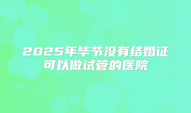 2025年毕节没有结婚证可以做试管的医院
