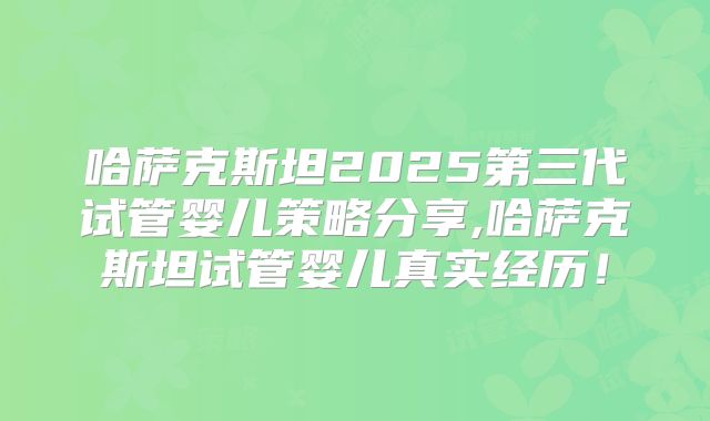 哈萨克斯坦2025第三代试管婴儿策略分享,哈萨克斯坦试管婴儿真实经历！