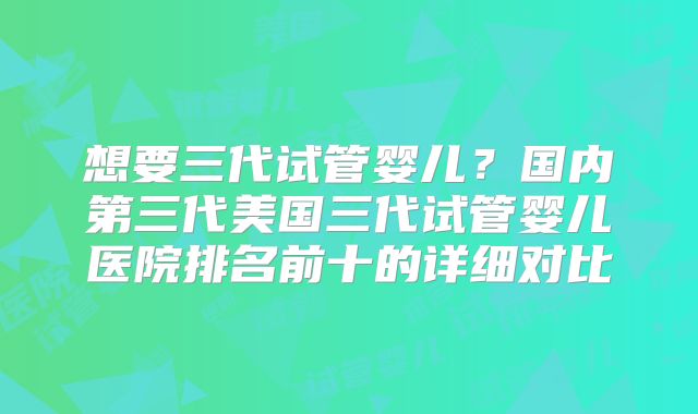 想要三代试管婴儿？国内第三代美国三代试管婴儿医院排名前十的详细对比
