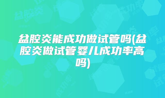 盆腔炎能成功做试管吗(盆腔炎做试管婴儿成功率高吗)