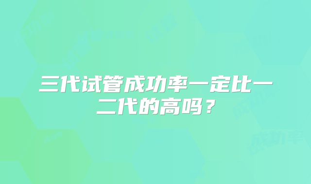三代试管成功率一定比一二代的高吗?