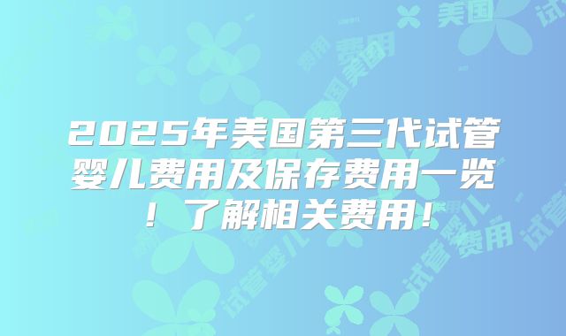 2025年美国第三代试管婴儿费用及保存费用一览！了解相关费用！