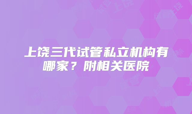 上饶三代试管私立机构有哪家？附相关医院