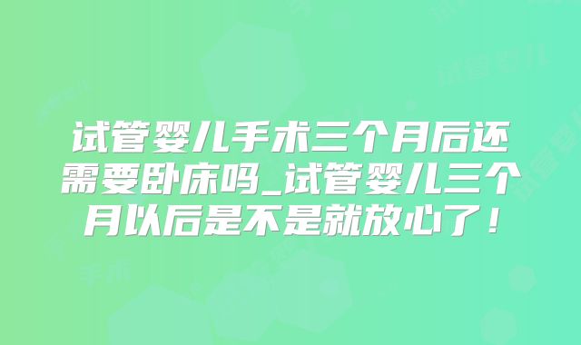 试管婴儿手术三个月后还需要卧床吗_试管婴儿三个月以后是不是就放心了！