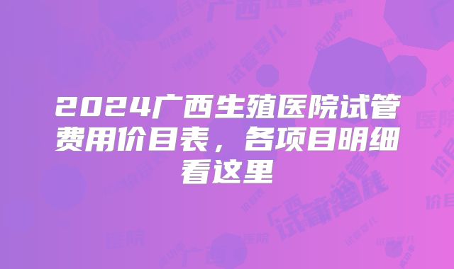 2024广西生殖医院试管费用价目表，各项目明细看这里