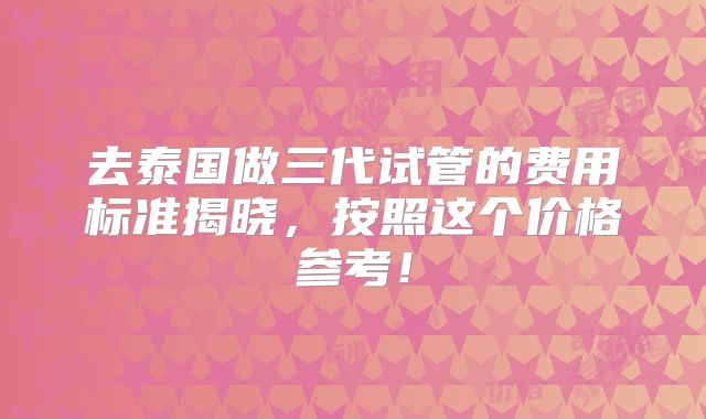 去泰国做三代试管的费用标准揭晓,按照这个价格参考!