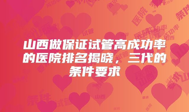 山西做保证试管高成功率的医院排名揭晓，三代的条件要求